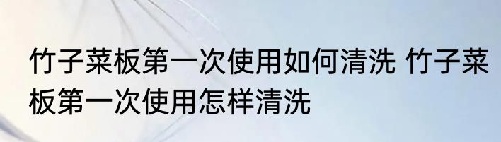 竹子菜板第一次使用如何清洗 竹子菜板第一次使用怎样清洗