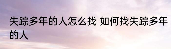失踪多年的人怎么找 如何找失踪多年的人