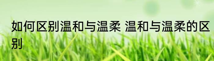 如何区别温和与温柔 温和与温柔的区别