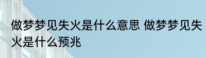 做梦梦见失火是什么意思 做梦梦见失火是什么预兆