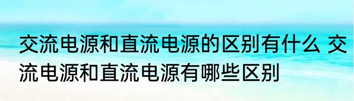 交流电源和直流电源的区别有什么 交流电源和直流电源有哪些区别