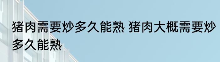 猪肉需要炒多久能熟 猪肉大概需要炒多久能熟