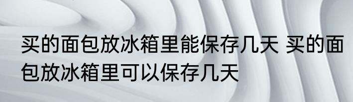 买的面包放冰箱里能保存几天 买的面包放冰箱里可以保存几天