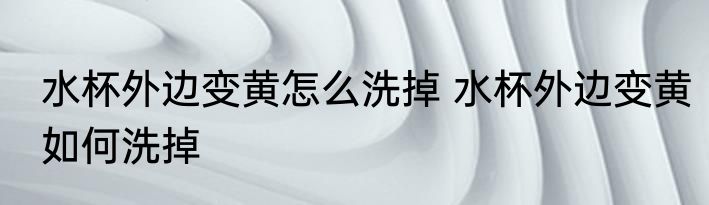 水杯外边变黄怎么洗掉 水杯外边变黄如何洗掉