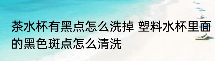 茶水杯有黑点怎么洗掉 塑料水杯里面的黑色斑点怎么清洗