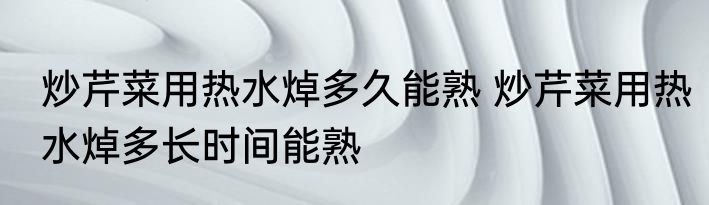 炒芹菜用热水焯多久能熟 炒芹菜用热水焯多长时间能熟