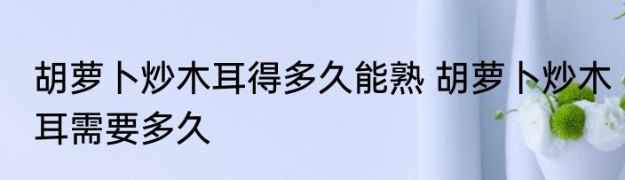 胡萝卜炒木耳得多久能熟 胡萝卜炒木耳需要多久