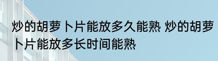 炒的胡萝卜片能放多久能熟 炒的胡萝卜片能放多长时间能熟