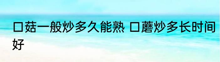 口菇一般炒多久能熟 口蘑炒多长时间好
