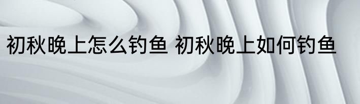 初秋晚上怎么钓鱼 初秋晚上如何钓鱼