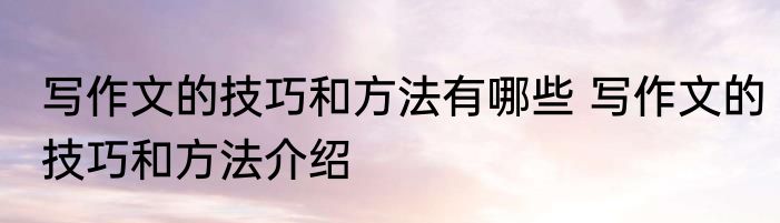 写作文的技巧和方法有哪些 写作文的技巧和方法介绍