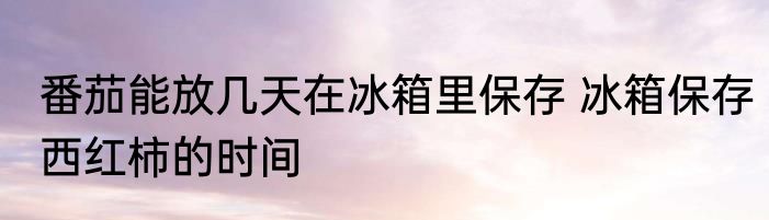 番茄能放几天在冰箱里保存 冰箱保存西红柿的时间