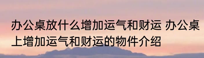 办公桌放什么增加运气和财运 办公桌上增加运气和财运的物件介绍
