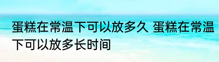 蛋糕在常温下可以放多久 蛋糕在常温下可以放多长时间
