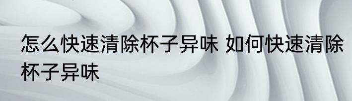 怎么快速清除杯子异味 如何快速清除杯子异味