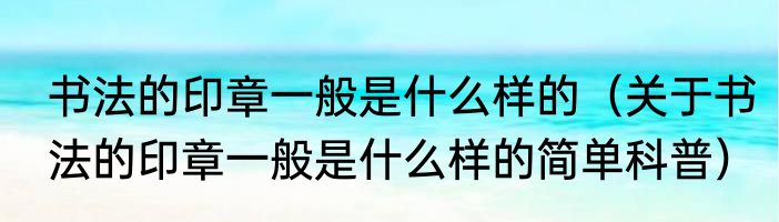 书法的印章一般是什么样的（关于书法的印章一般是什么样的简单科普）