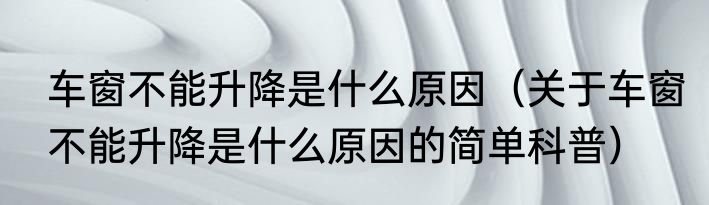 车窗不能升降是什么原因（关于车窗不能升降是什么原因的简单科普）