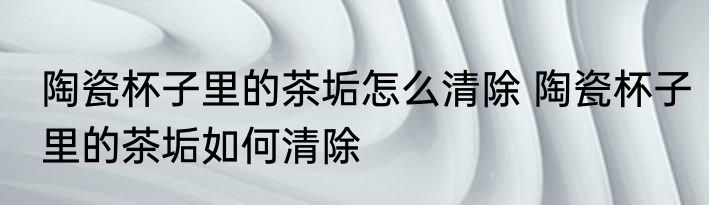 陶瓷杯子里的茶垢怎么清除 陶瓷杯子里的茶垢如何清除