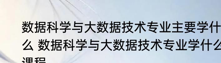 数据科学与大数据技术专业主要学什么 数据科学与大数据技术专业学什么课程