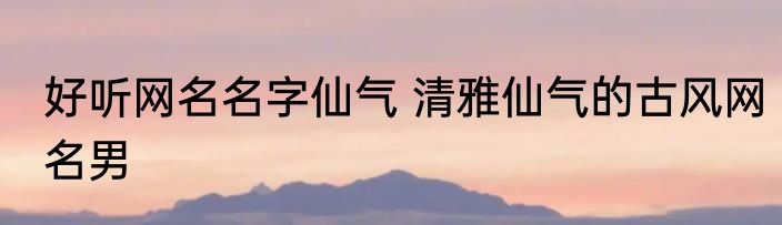 好听网名名字仙气 清雅仙气的古风网名男