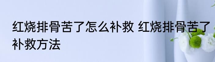 红烧排骨苦了怎么补救 红烧排骨苦了补救方法