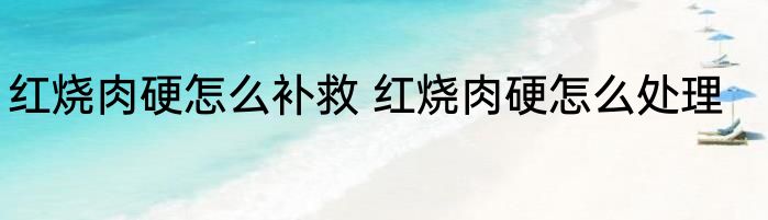 红烧肉硬怎么补救 红烧肉硬怎么处理