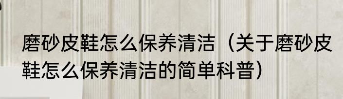 磨砂皮鞋怎么保养清洁（关于磨砂皮鞋怎么保养清洁的简单科普）