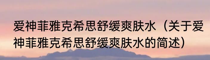 爱神菲雅克希思舒缓爽肤水（关于爱神菲雅克希思舒缓爽肤水的简述）