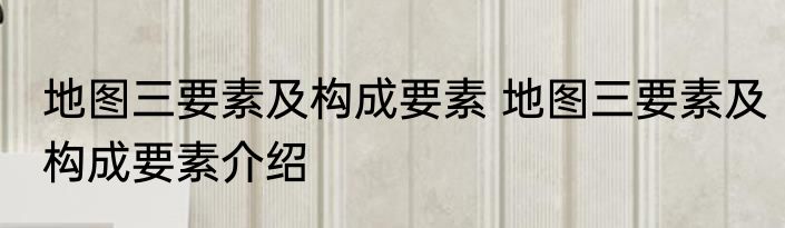 地图三要素及构成要素 地图三要素及构成要素介绍