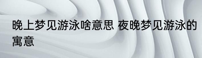 晚上梦见游泳啥意思 夜晚梦见游泳的寓意