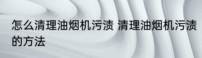 怎么清理油烟机污渍 清理油烟机污渍的方法