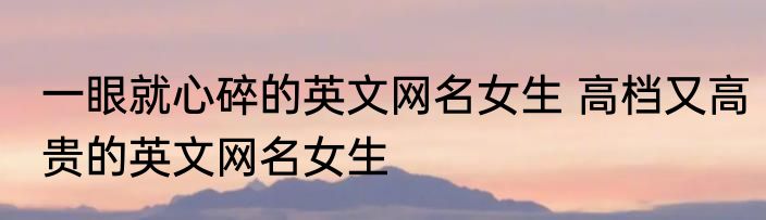 一眼就心碎的英文网名女生 高档又高贵的英文网名女生