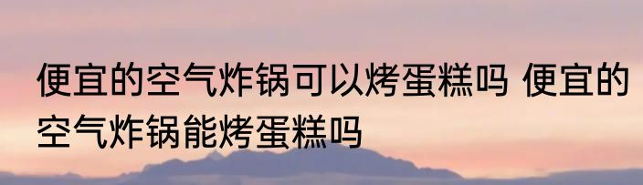 便宜的空气炸锅可以烤蛋糕吗 便宜的空气炸锅能烤蛋糕吗