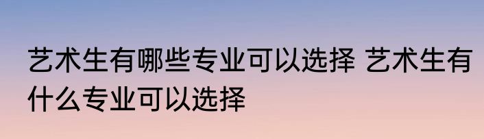艺术生有哪些专业可以选择 艺术生有什么专业可以选择