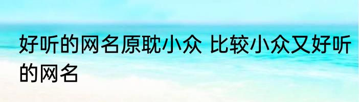 好听的网名原耽小众 比较小众又好听的网名