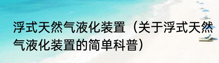 浮式天然气液化装置（关于浮式天然气液化装置的简单科普）