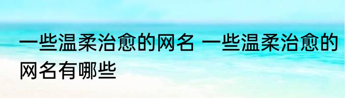 一些温柔治愈的网名 一些温柔治愈的网名有哪些