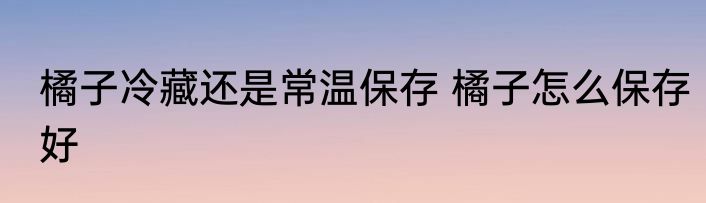 橘子冷藏还是常温保存 橘子怎么保存好