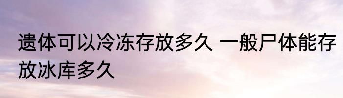遗体可以冷冻存放多久 一般尸体能存放冰库多久