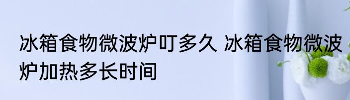 冰箱食物微波炉叮多久 冰箱食物微波炉加热多长时间