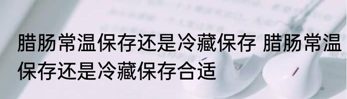 腊肠常温保存还是冷藏保存 腊肠常温保存还是冷藏保存合适