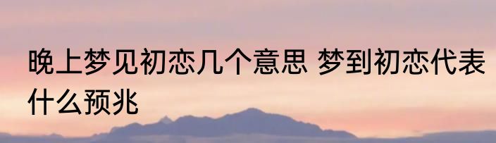 晚上梦见初恋几个意思 梦到初恋代表什么预兆