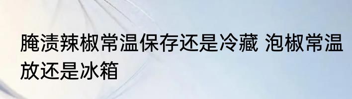 腌渍辣椒常温保存还是冷藏 泡椒常温放还是冰箱