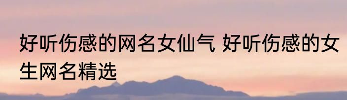 好听伤感的网名女仙气 好听伤感的女生网名精选