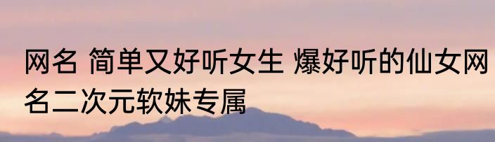 网名 简单又好听女生 爆好听的仙女网名二次元软妹专属