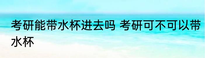 考研能带水杯进去吗 考研可不可以带水杯