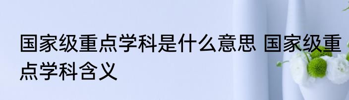 国家级重点学科是什么意思 国家级重点学科含义