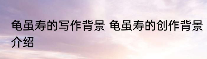 龟虽寿的写作背景 龟虽寿的创作背景介绍