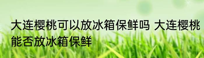 大连樱桃可以放冰箱保鲜吗 大连樱桃能否放冰箱保鲜
