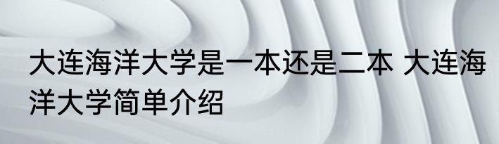 大连海洋大学是一本还是二本 大连海洋大学简单介绍